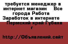 требуется менеджер в интернет магазин  - Все города Работа » Заработок в интернете   . Пермский край,Губаха г.